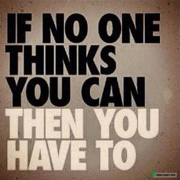 If no one thinks you can, then you have to! –  