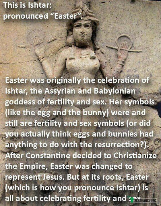 Wielkanoc ;) – To jest Ishtar: jak również &quot;Easter&quot; (ang. Wielkanoc)

Wielkanoc była początkowo świętem Ishtar, Asyryjskiej i Babilońskiej bogini płodności i seksu. Jej symbole (takie jak jajko i zając) były i nadal są symbolami płodności i seksu (naprawdę sądziliście, że jajka i zające mają coś wspólnego ze Zmartwychwstaniem?) Po tym jak Konstantyn ( I Wielki) schrystianizował Cesarstwo (Rzymskie), Wielkanoc została przeinaczona tak, by reprezentowała Jezusa. Ale Wielkanoc (Easter, czyli jak wymawiacie Ishtar) wywodzi się, i tak naprawdę chodzi w niej o tylko jedno- czczenie płodności i seksu. 