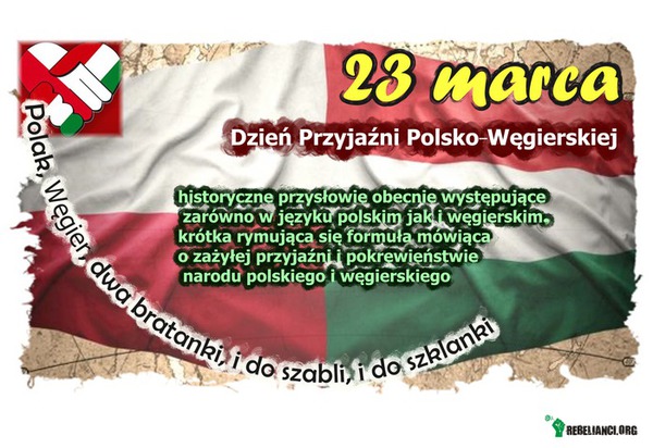 23 marca, Dzień Przyjaźni Polsko -Węgierskiej – Węgrzy zajmowali szczególne miejsce w opiniach Polaków. Sympatia ta opierała się na głębokim przekonaniu Polaków o podobieństwie charakterów narodowych polskiego i węgierskiego, a wyrażającym się w porzekadle &quot;Polak, Węgier dwa bratanki ...&quot;[1]. Przysłowie mówi o specjalnym związku między dwoma europejskimi narodami i jest ewenementem niemającym podobieństw w żadnych innych relacjach, tak obecnie jak i wcześniej, względem dwóch narodów. Pierwotny tekst miał następujące brzmienie: &quot;Węgier, Polak dwa bratanki i do konia i do szklanki. Oba zuchy, oba żwawi, niech im Pan Bóg błogosławi.[2]
Formuła powstała prawdopodobnie po upadku Konfederacji barskiej [3] wśród przywódców powstania antyrosyjskiego (z. Jakub Ignacy Bronicki), którzy znaleźli azyl polityczny w Austrii na Spiszu lub Preszowie[4]. W czasie konfederacji barskiej Preszów stał się siedzibą Rady Generalnej - naczelnej władzy konfederackiej. Tu też 13 października 1770 uchwalono Akt detronizacji Stanisława Augusta Poniatowskiego.

http://pl.wikipedia.org/wiki/Polak,_W%C4%99gier,_dwa_bratanki,_i_do_szabli,_i_do_szklanki 