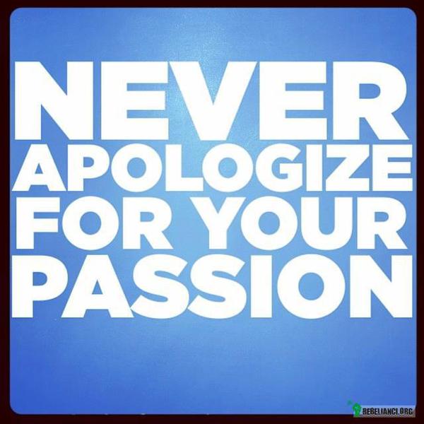 Nigdy nie przepraszaj za swoją pasję. –  