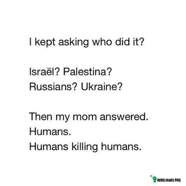 Kto to zrobił? – Pytałem, kto to zrobił?

Izrael? Palestyna?
Rosjanie? Ukraina?

Wtedy moja mama odpowiedziała:
Ludzie.
Ludzie zabijają ludzi. 